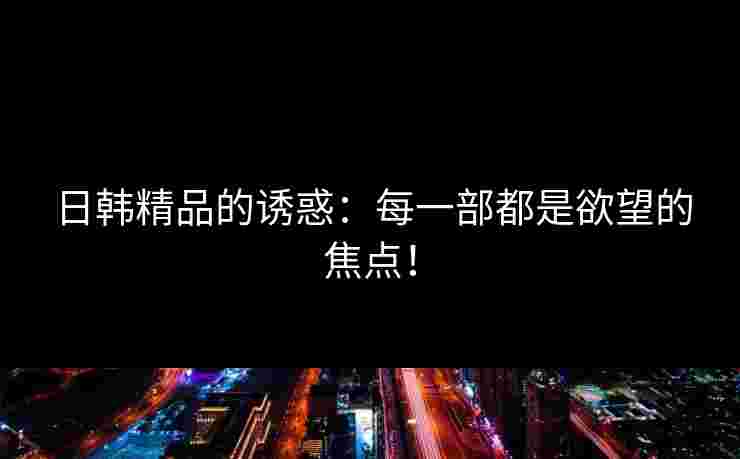 日韩精品的诱惑：每一部都是欲望的焦点！